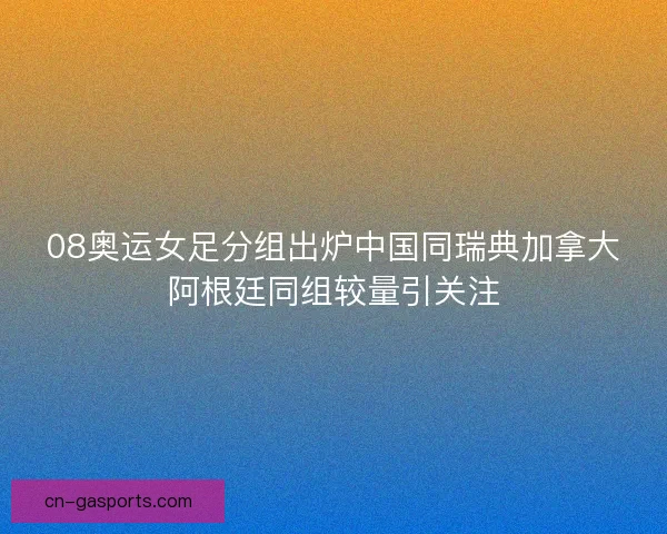 08奥运女足分组出炉中国同瑞典加拿大阿根廷同组较量引关注