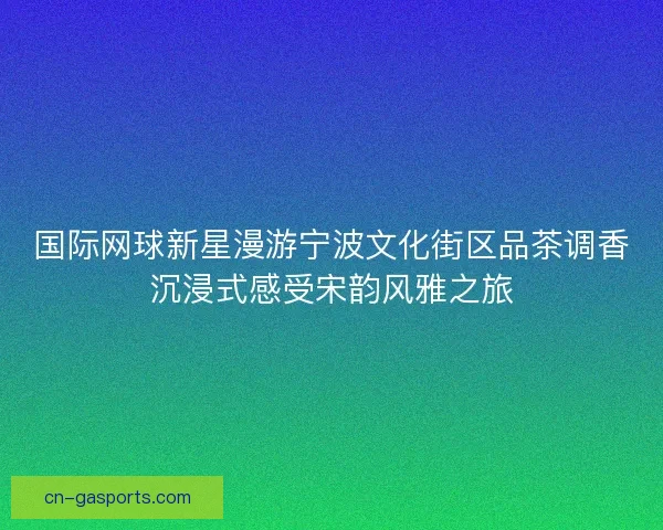 国际网球新星漫游宁波文化街区品茶调香沉浸式感受宋韵风雅之旅